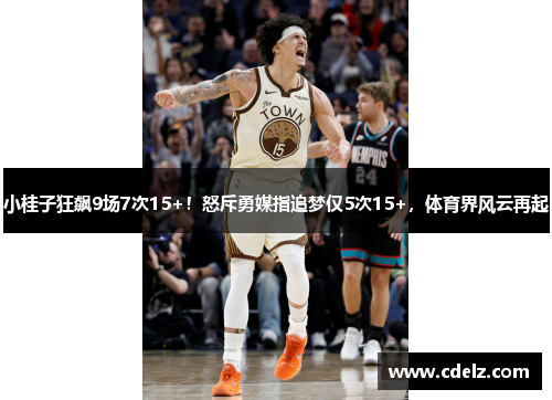 小桂子狂飙9场7次15+！怒斥勇媒指追梦仅5次15+，体育界风云再起